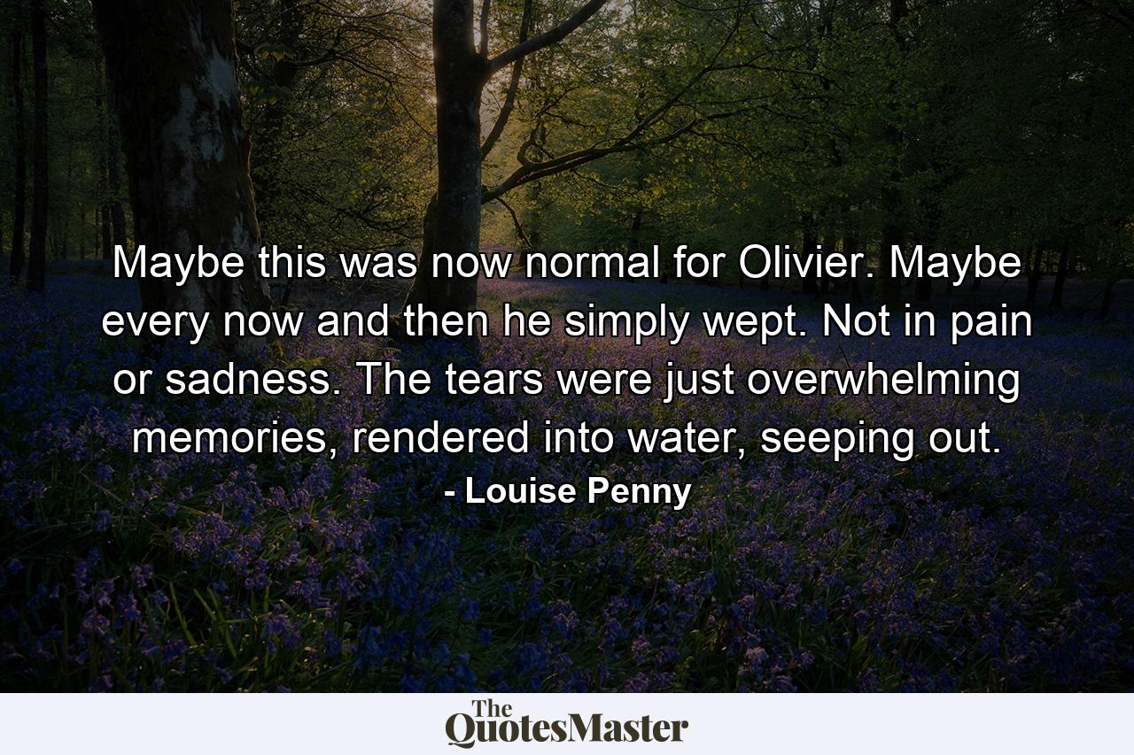 Maybe this was now normal for Olivier. Maybe every now and then he simply wept. Not in pain or sadness. The tears were just overwhelming memories, rendered into water, seeping out. - Quote by Louise Penny