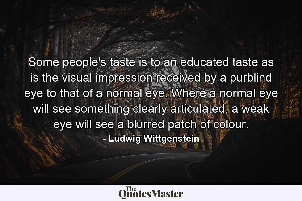 Some people's taste is to an educated taste as is the visual impression received by a purblind eye to that of a normal eye. Where a normal eye will see something clearly articulated, a weak eye will see a blurred patch of colour. - Quote by Ludwig Wittgenstein