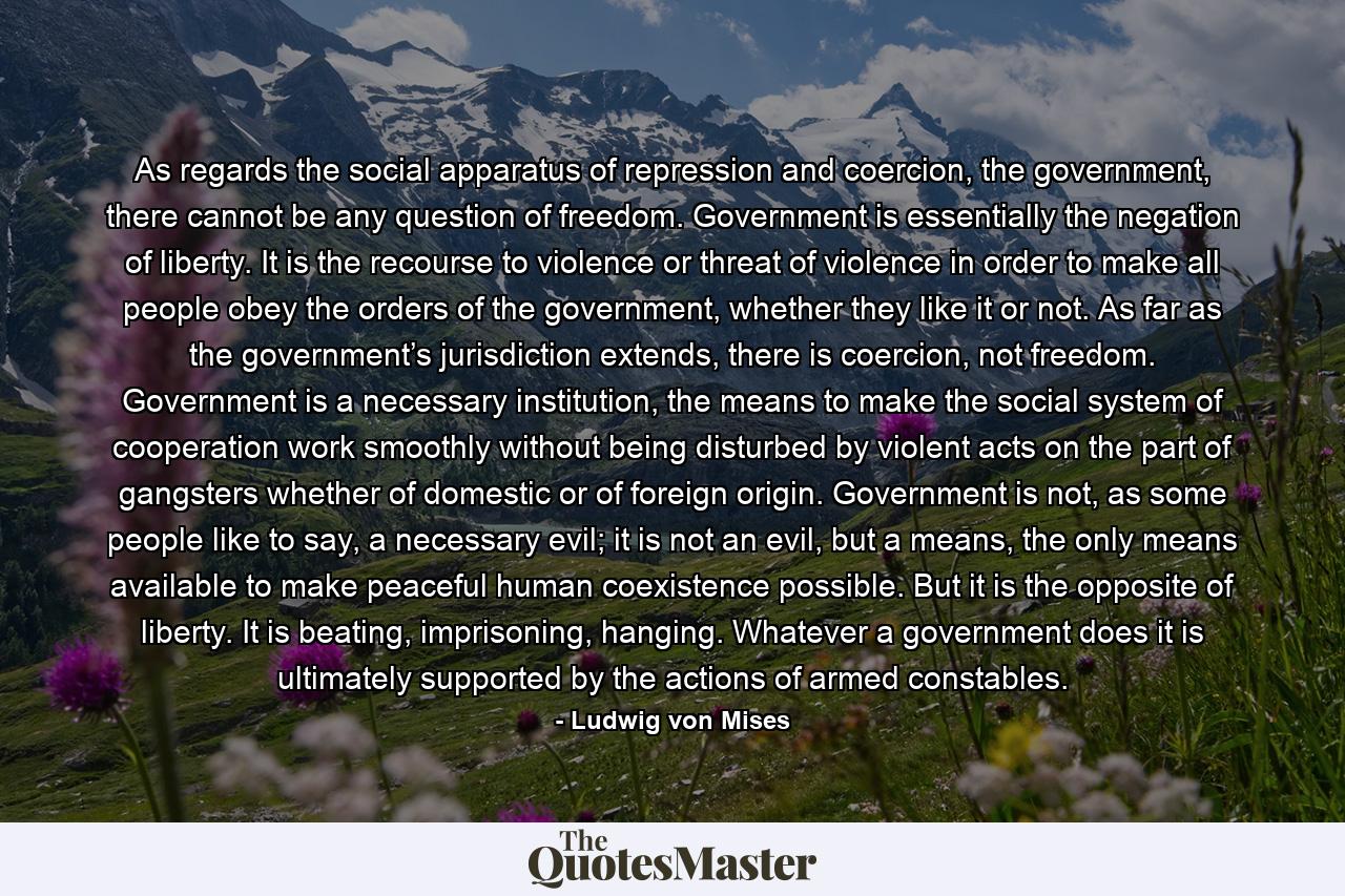 As regards the social apparatus of repression and coercion, the government, there cannot be any question of freedom. Government is essentially the negation of liberty. It is the recourse to violence or threat of violence in order to make all people obey the orders of the government, whether they like it or not. As far as the government’s jurisdiction extends, there is coercion, not freedom. Government is a necessary institution, the means to make the social system of cooperation work smoothly without being disturbed by violent acts on the part of gangsters whether of domestic or of foreign origin. Government is not, as some people like to say, a necessary evil; it is not an evil, but a means, the only means available to make peaceful human coexistence possible. But it is the opposite of liberty. It is beating, imprisoning, hanging. Whatever a government does it is ultimately supported by the actions of armed constables. - Quote by Ludwig von Mises