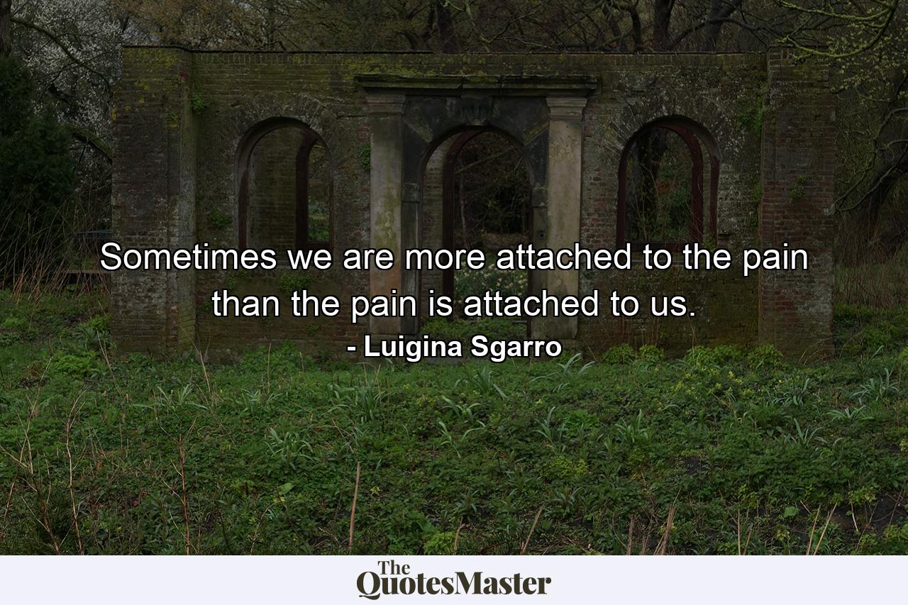 Sometimes we are more attached to the pain than the pain is attached to us. - Quote by Luigina Sgarro