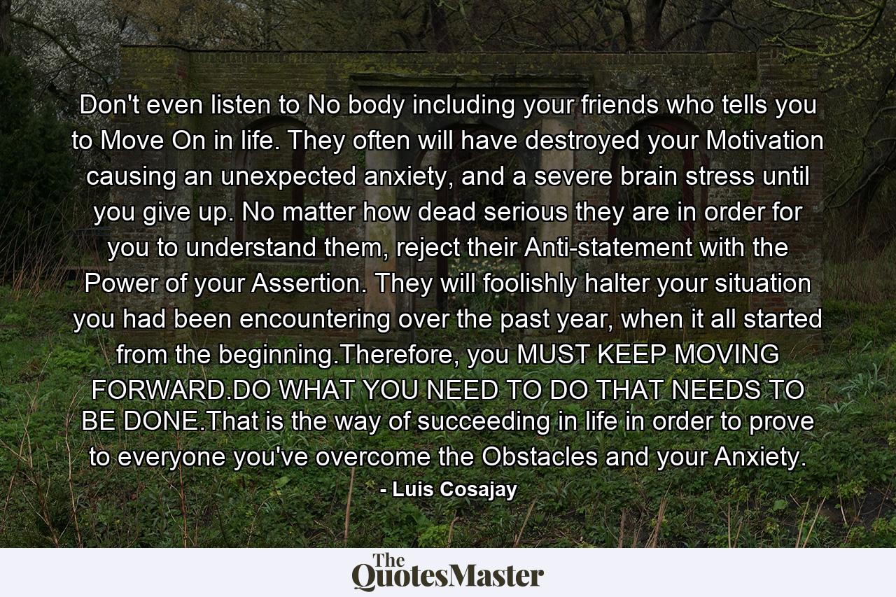 Don't even listen to No body including your friends who tells you to Move On in life.  They often will have destroyed your Motivation causing an unexpected anxiety, and a severe brain stress until you give up. No matter how dead serious they are in order for you to understand them, reject their Anti-statement with the Power of your Assertion. They will foolishly halter your situation you had been encountering over the past year, when it all started from the beginning.Therefore, you MUST KEEP MOVING FORWARD.DO WHAT YOU NEED TO DO THAT NEEDS TO BE DONE.That is the way of succeeding in life in order to prove to everyone you've overcome the Obstacles and your Anxiety. - Quote by Luis Cosajay