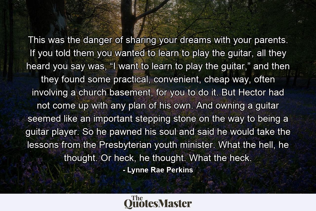 This was the danger of sharing your dreams with your parents. If you told them you wanted to learn to play the guitar, all they heard you say was, “I want to learn to play the guitar,” and then they found some practical, convenient, cheap way, often involving a church basement, for you to do it. But Hector had not come up with any plan of his own. And owning a guitar seemed like an important stepping stone on the way to being a guitar player. So he pawned his soul and said he would take the lessons from the Presbyterian youth minister. What the hell, he thought. Or heck, he thought. What the heck. - Quote by Lynne Rae Perkins