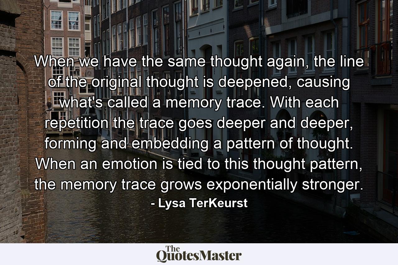 When we have the same thought again, the line of the original thought is deepened, causing what's called a memory trace. With each repetition the trace goes deeper and deeper, forming and embedding a pattern of thought. When an emotion is tied to this thought pattern, the memory trace grows exponentially stronger. - Quote by Lysa TerKeurst