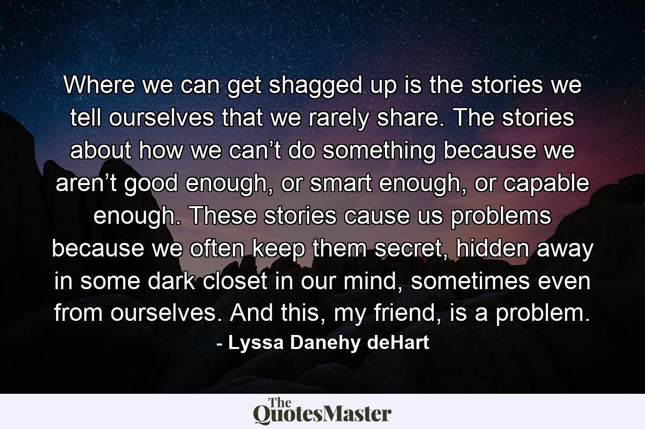 Where we can get shagged up is the stories we tell ourselves that we rarely share. The stories about how we can’t do something because we aren’t good enough, or smart enough, or capable enough. These stories cause us problems because we often keep them secret, hidden away in some dark closet in our mind, sometimes even from ourselves. And this, my friend, is a problem. - Quote by Lyssa Danehy deHart