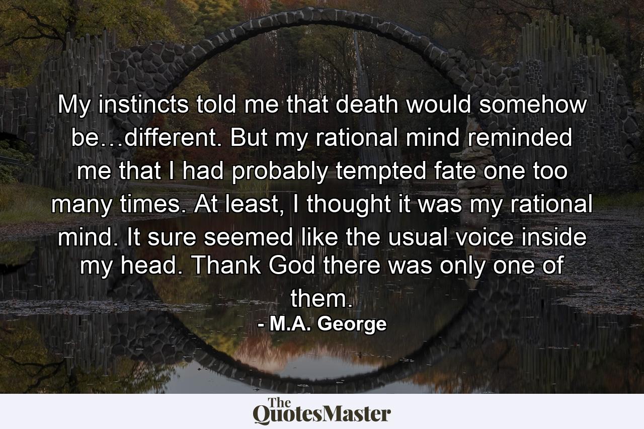 My instincts told me that death would somehow be…different. But my rational mind reminded me that I had probably tempted fate one too many times. At least, I thought it was my rational mind. It sure seemed like the usual voice inside my head. Thank God there was only one of them. - Quote by M.A. George