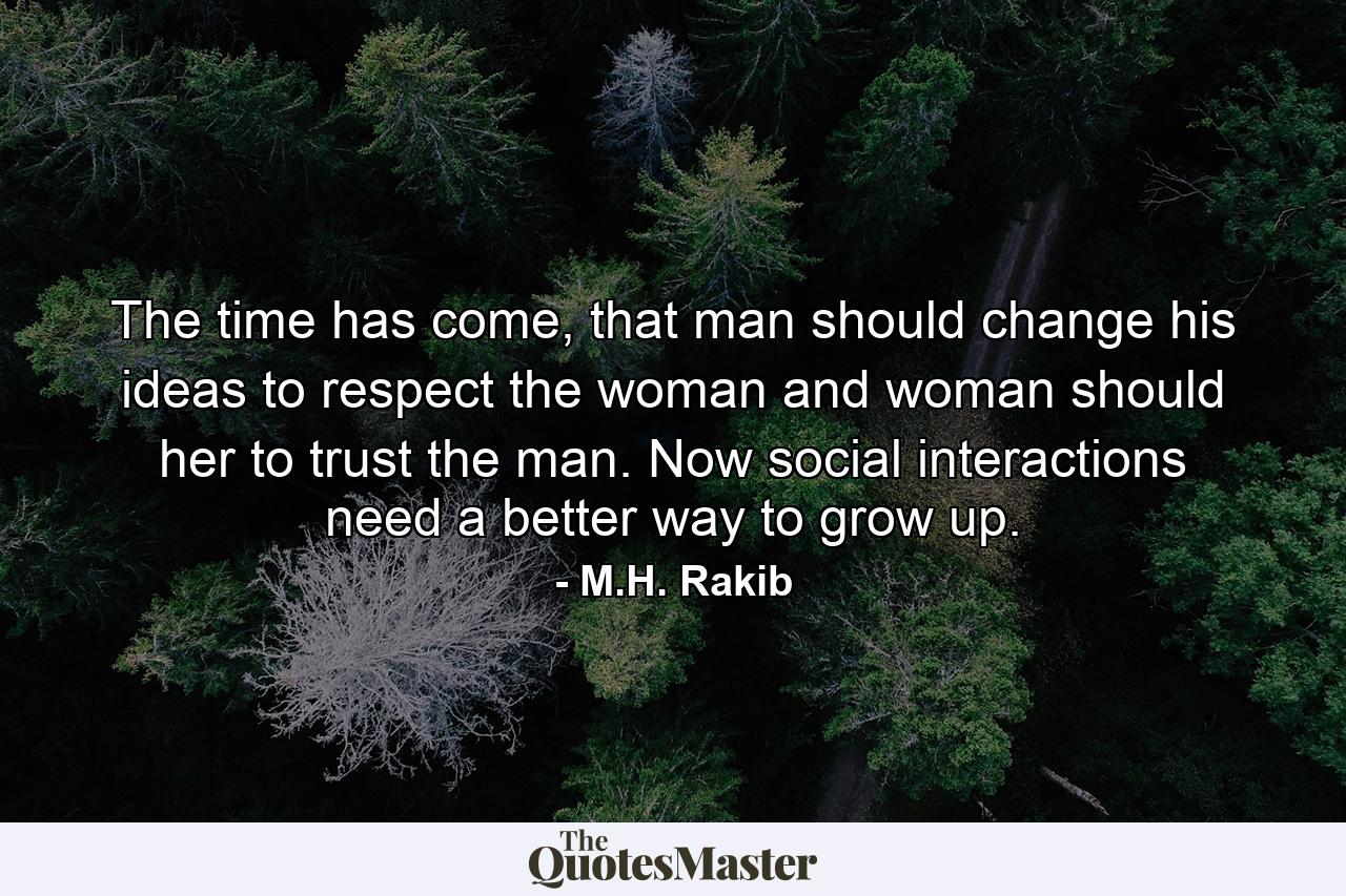 The time has come, that man should change his ideas to respect the woman and woman should her to trust the man. Now social interactions need a better way to grow up. - Quote by M.H. Rakib