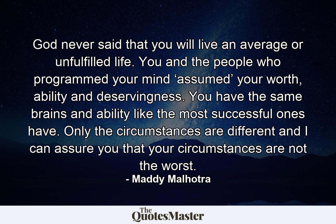 God never said that you will live an average or unfulfilled life. You and the people who programmed your mind ‘assumed’ your worth, ability and deservingness. You have the same brains and ability like the most successful ones have. Only the circumstances are different and I can assure you that your circumstances are not the worst. - Quote by Maddy Malhotra