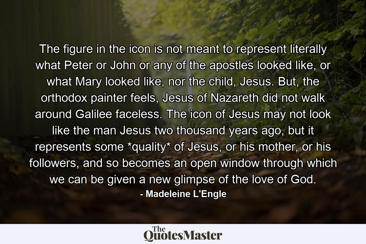 The figure in the icon is not meant to represent literally what Peter or John or any of the apostles looked like, or what Mary looked like, nor the child, Jesus. But, the orthodox painter feels, Jesus of Nazareth did not walk around Galilee faceless. The icon of Jesus may not look like the man Jesus two thousand years ago, but it represents some *quality* of Jesus, or his mother, or his followers, and so becomes an open window through which we can be given a new glimpse of the love of God. - Quote by Madeleine L'Engle