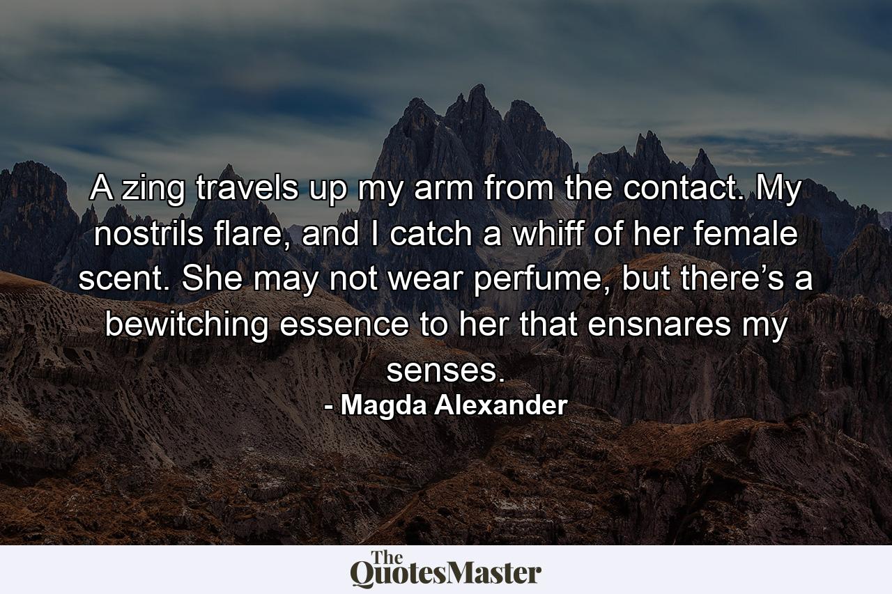 A zing travels up my arm from the contact. My nostrils flare, and I catch a whiff of her female scent. She may not wear perfume, but there’s a bewitching essence to her that ensnares my senses. - Quote by Magda Alexander