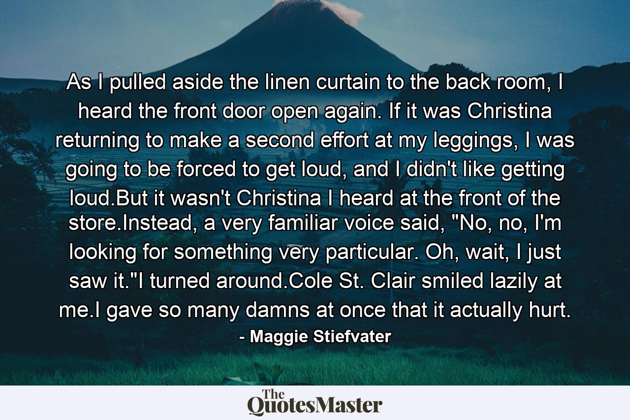 As I pulled aside the linen curtain to the back room, I heard the front door open again. If it was Christina returning to make a second effort at my leggings, I was going to be forced to get loud, and I didn't like getting loud.But it wasn't Christina I heard at the front of the store.Instead, a very familiar voice said, 