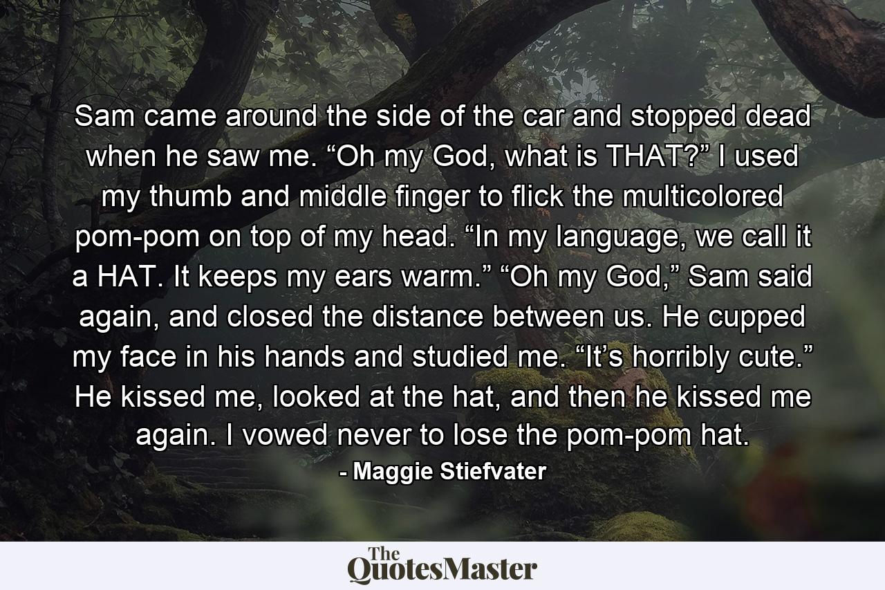 Sam came around the side of the car and stopped dead when he saw me. “Oh my God, what is THAT?” I used my thumb and middle finger to flick the multicolored pom-pom on top of my head. “In my language, we call it a HAT. It keeps my ears warm.” “Oh my God,” Sam said again, and closed the distance between us. He cupped my face in his hands and studied me. “It’s horribly cute.” He kissed me, looked at the hat, and then he kissed me again. I vowed never to lose the pom-pom hat. - Quote by Maggie Stiefvater