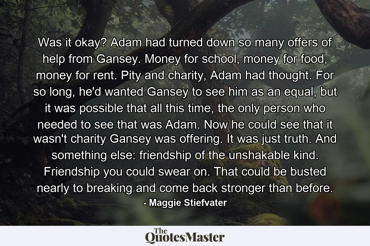 Was it okay? Adam had turned down so many offers of help from Gansey. Money for school, money for food, money for rent. Pity and charity, Adam had thought. For so long, he'd wanted Gansey to see him as an equal, but it was possible that all this time, the only person who needed to see that was Adam. Now he could see that it wasn't charity Gansey was offering. It was just truth. And something else: friendship of the unshakable kind. Friendship you could swear on. That could be busted nearly to breaking and come back stronger than before. - Quote by Maggie Stiefvater