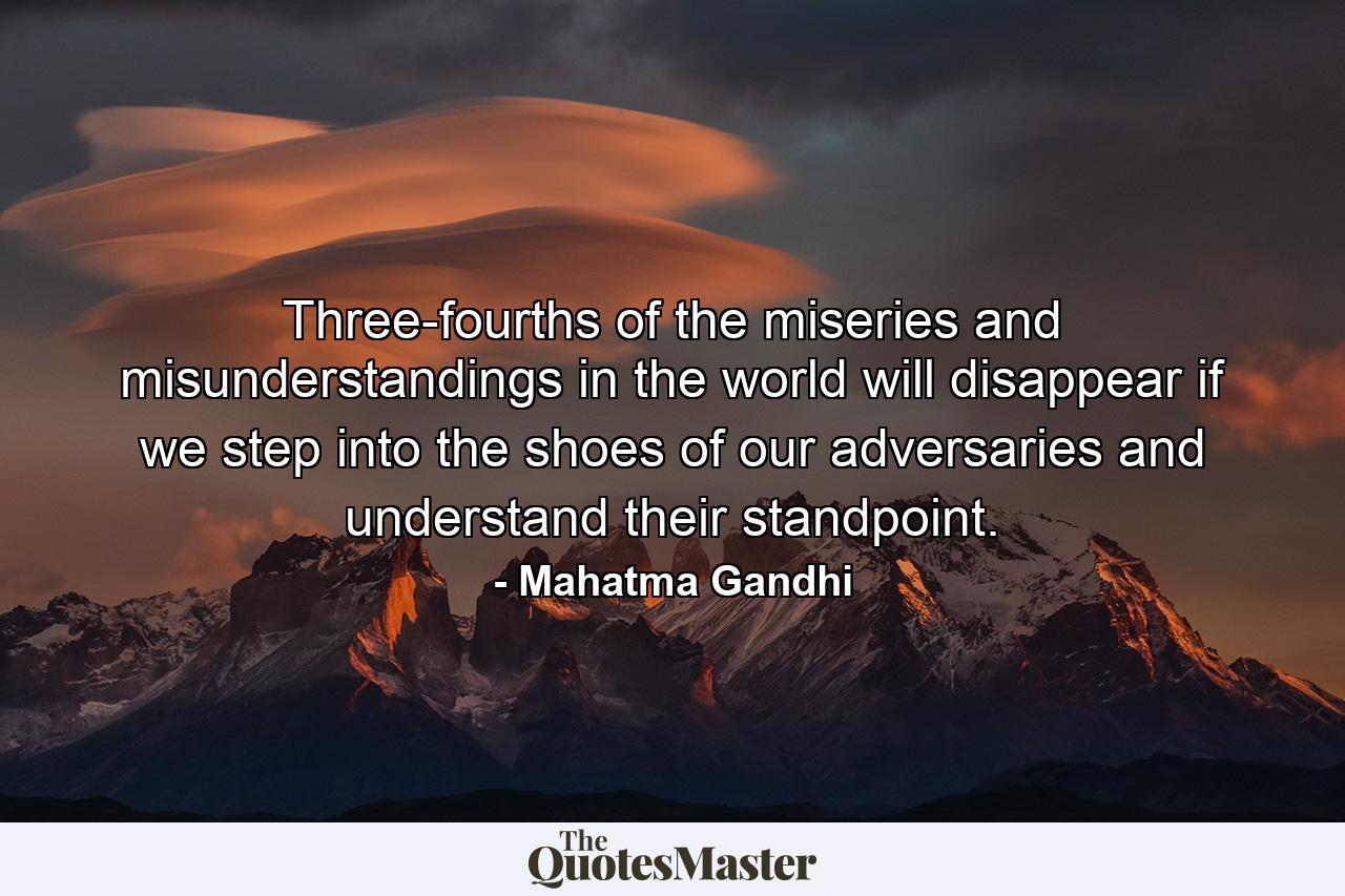 Three-fourths of the miseries and misunderstandings in the world will disappear if we step into the shoes of our adversaries and understand their standpoint. - Quote by Mahatma Gandhi