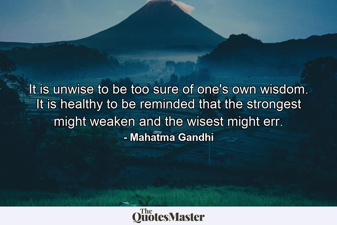 It is unwise to be too sure of one's own wisdom. It is healthy to be reminded that the strongest might weaken and the wisest might err. - Quote by Mahatma Gandhi