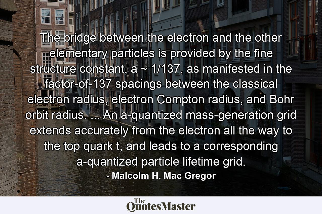 The bridge between the electron and the other elementary particles is provided by the fine structure constant, a ~ 1/137, as manifested in the factor-of-137 spacings between the classical electron radius, electron Compton radius, and Bohr orbit radius. ... An a-quantized mass-generation grid extends accurately from the electron all the way to the top quark t, and leads to a corresponding a-quantized particle lifetime grid. - Quote by Malcolm H. Mac Gregor