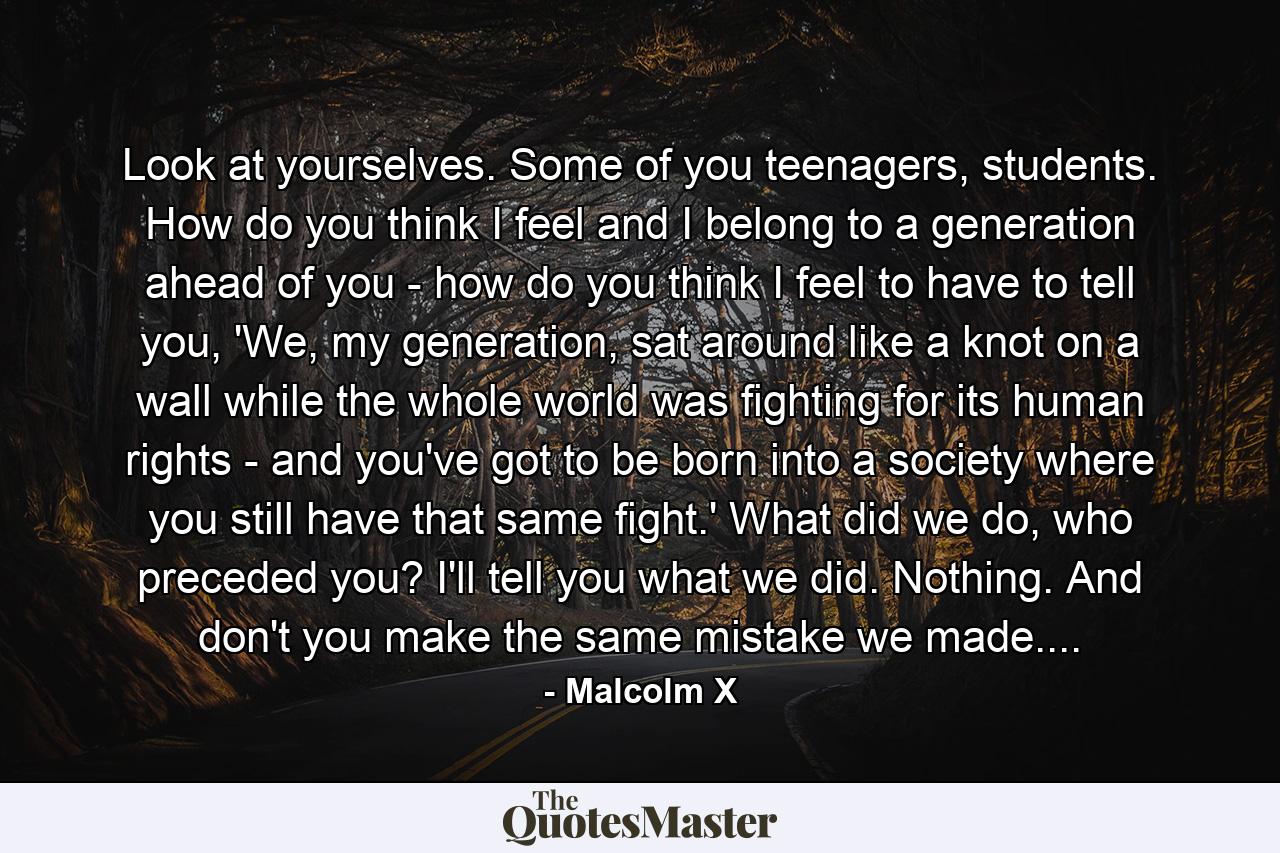 Look at yourselves. Some of you teenagers, students. How do you think I feel and I belong to a generation ahead of you - how do you think I feel to have to tell you, 'We, my generation, sat around like a knot on a wall while the whole world was fighting for its human rights - and you've got to be born into a society where you still have that same fight.' What did we do, who preceded you? I'll tell you what we did. Nothing. And don't you make the same mistake we made.... - Quote by Malcolm X