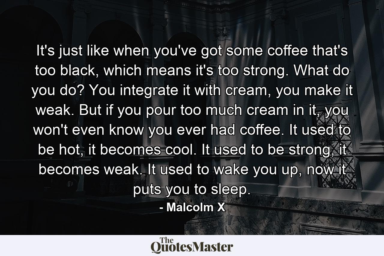 It's just like when you've got some coffee that's too black, which means it's too strong. What do you do? You integrate it with cream, you make it weak. But if you pour too much cream in it, you won't even know you ever had coffee. It used to be hot, it becomes cool. It used to be strong, it becomes weak. It used to wake you up, now it puts you to sleep. - Quote by Malcolm X