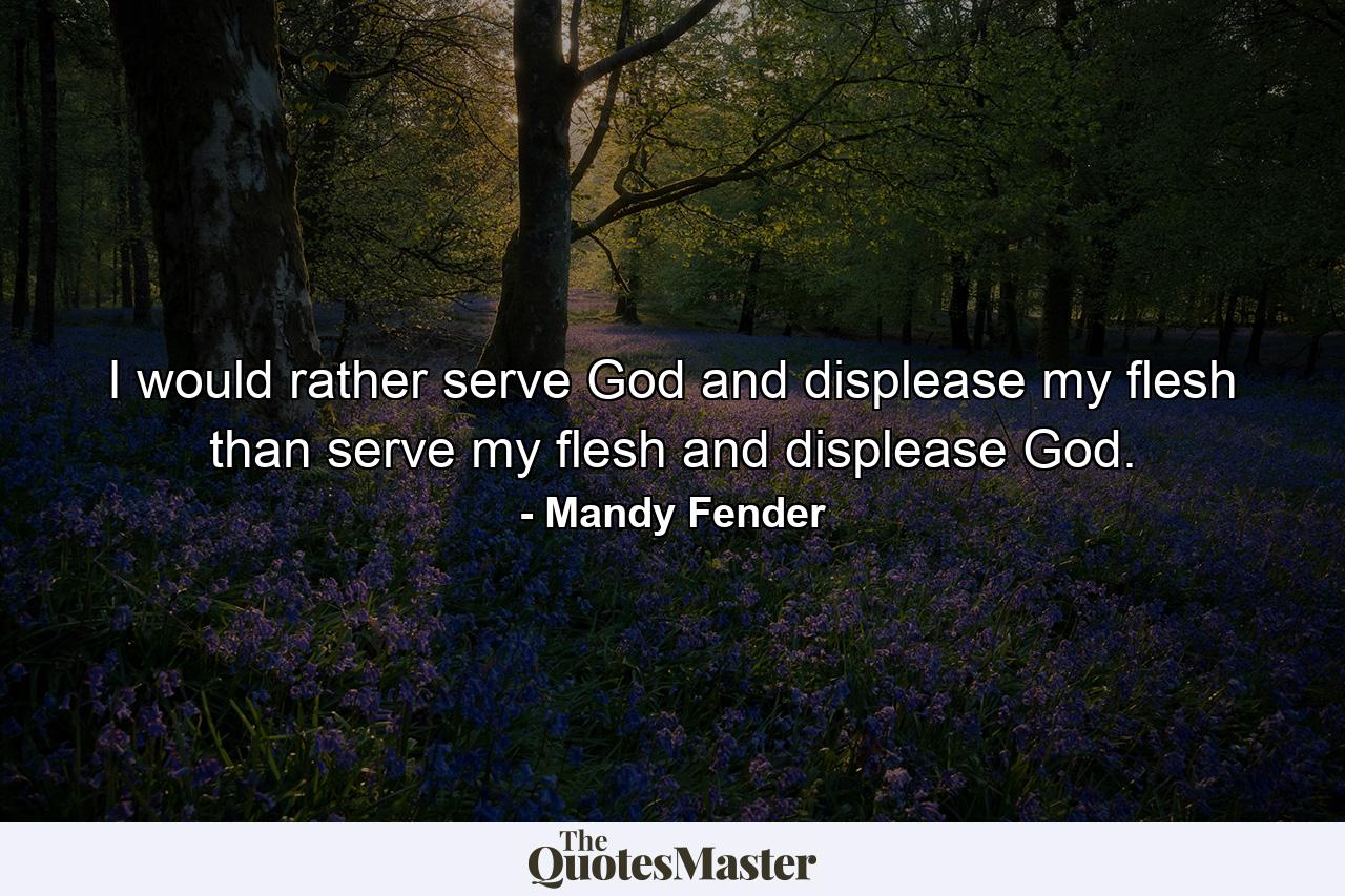 I would rather serve God and displease my flesh than serve my flesh and displease God. - Quote by Mandy Fender