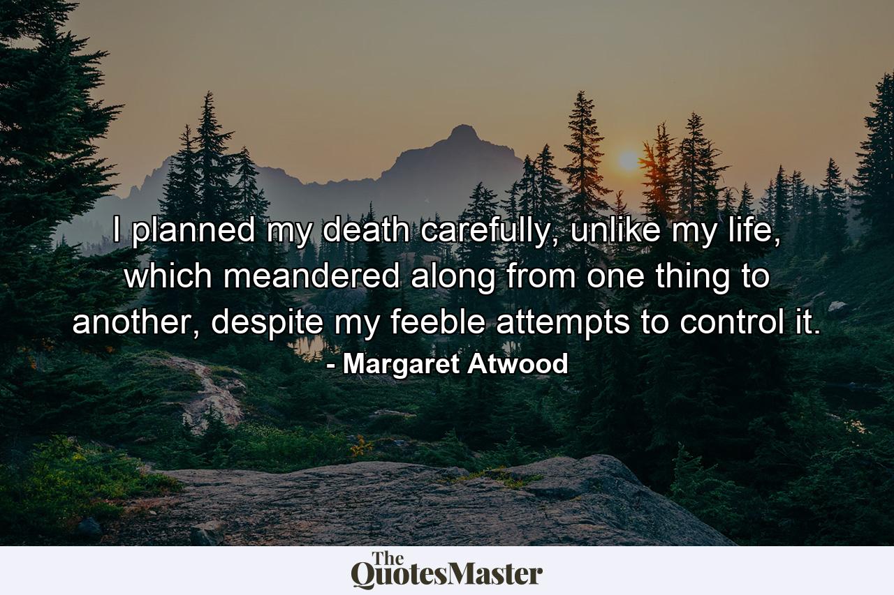 I planned my death carefully, unlike my life, which meandered along from one thing to another, despite my feeble attempts to control it. - Quote by Margaret Atwood