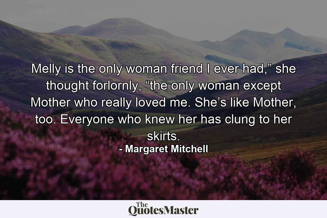 Melly is the only woman friend I ever had,” she thought forlornly, “the only woman except Mother who really loved me. She’s like Mother, too. Everyone who knew her has clung to her skirts. - Quote by Margaret Mitchell