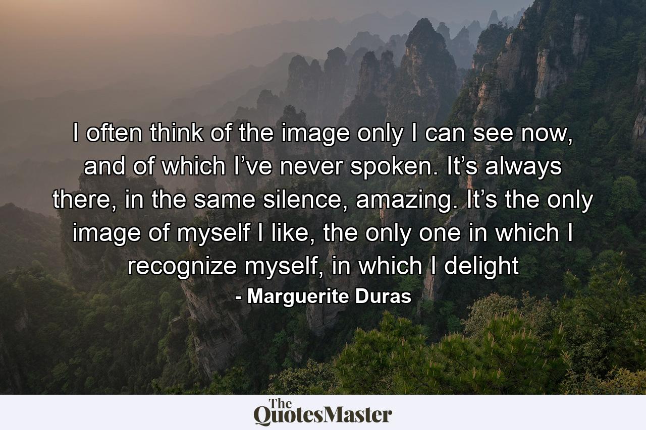 I often think of the image only I can see now, and of which I’ve never spoken. It’s always there, in the same silence, amazing. It’s the only image of myself I like, the only one in which I recognize myself, in which I delight - Quote by Marguerite Duras