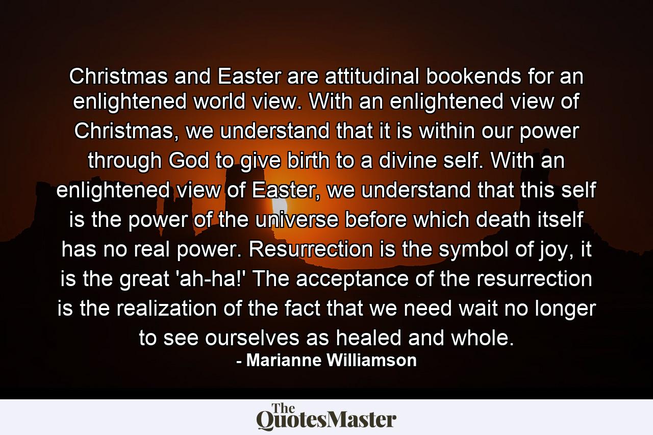 Christmas and Easter are attitudinal bookends for an enlightened world view. With an enlightened view of Christmas, we understand that it is within our power through God to give birth to a divine self. With an enlightened view of Easter, we understand that this self is the power of the universe before which death itself has no real power. Resurrection is the symbol of joy, it is the great 'ah-ha!' The acceptance of the resurrection is the realization of the fact that we need wait no longer to see ourselves as healed and whole. - Quote by Marianne Williamson