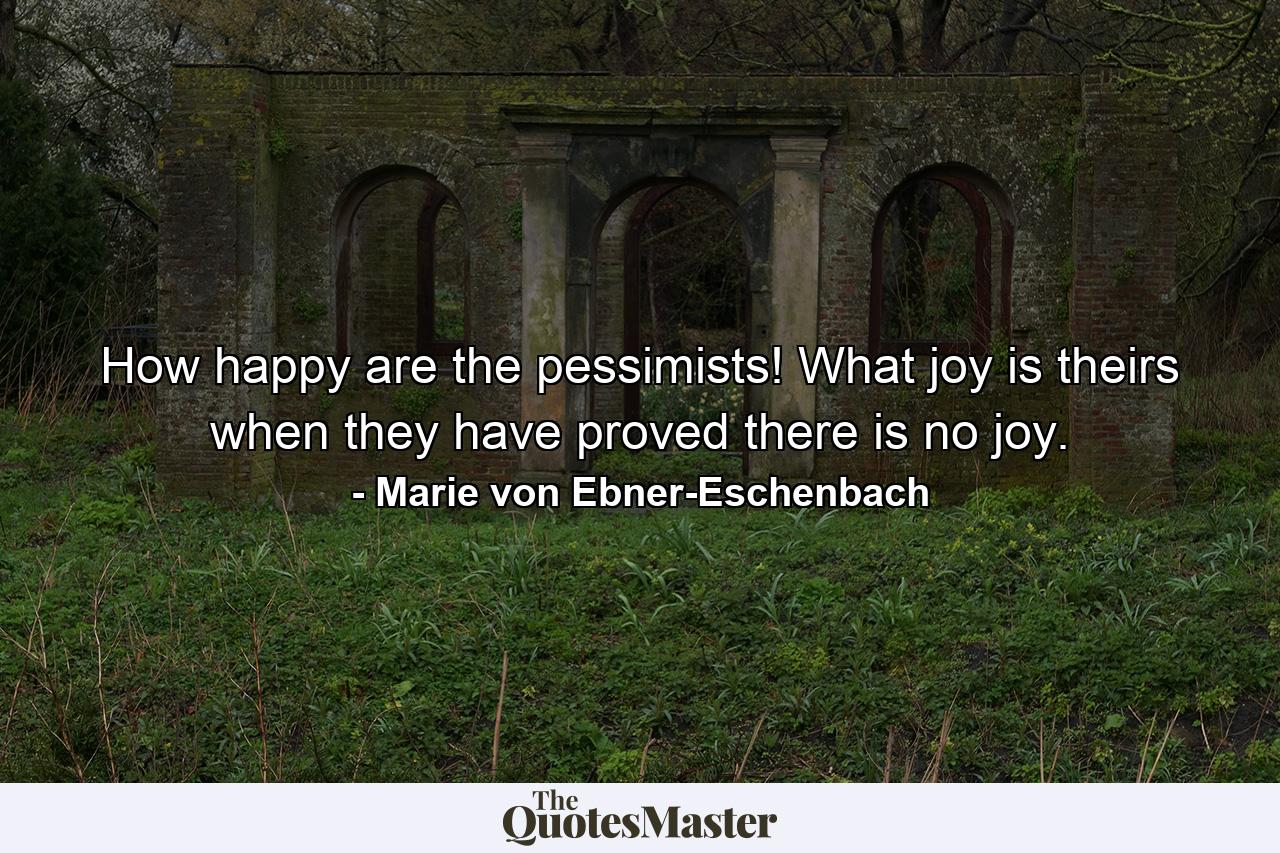 How happy are the pessimists! What joy is theirs when they have proved there is no joy. - Quote by Marie von Ebner-Eschenbach