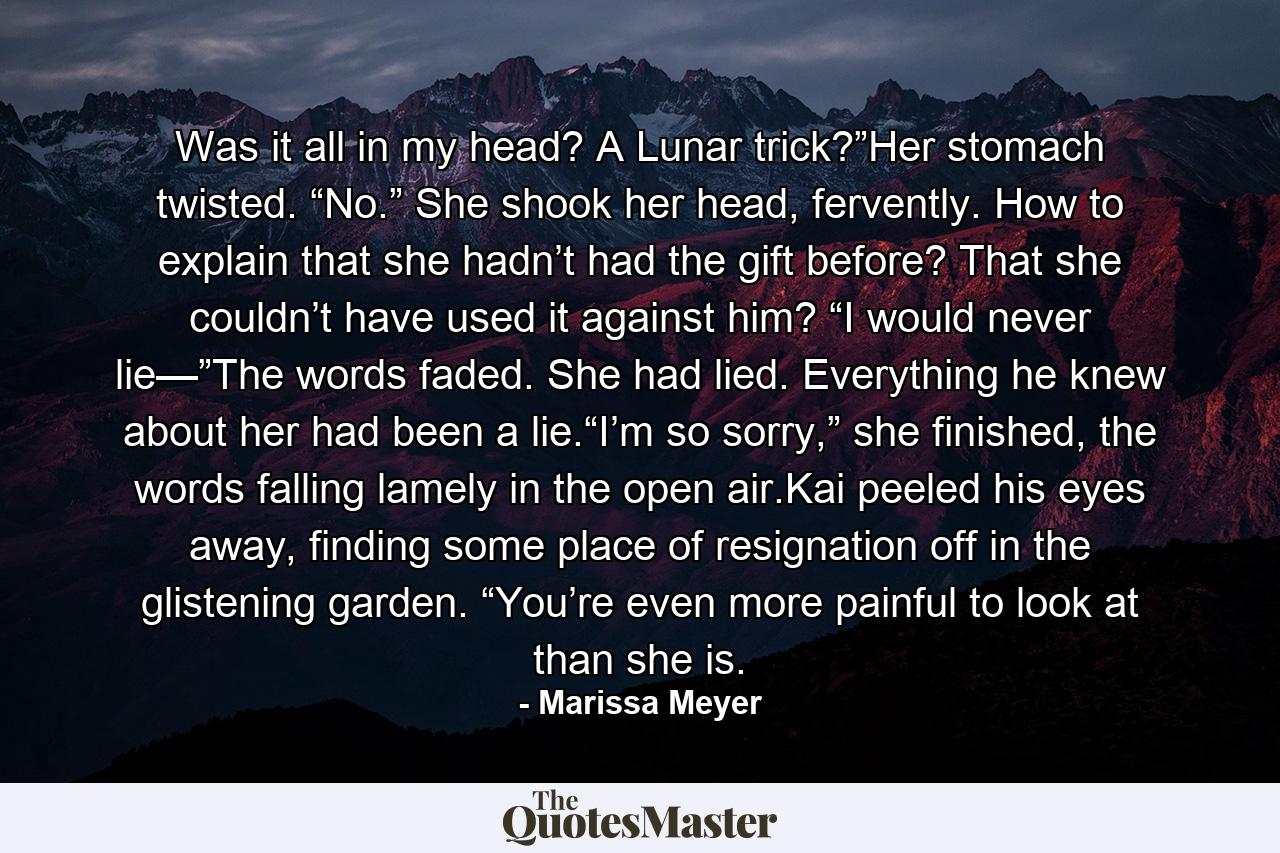 Was it all in my head? A Lunar trick?”Her stomach twisted. “No.” She shook her head, fervently. How to explain that she hadn’t had the gift before? That she couldn’t have used it against him? “I would never lie—”The words faded. She had lied. Everything he knew about her had been a lie.“I’m so sorry,” she finished, the words falling lamely in the open air.Kai peeled his eyes away, finding some place of resignation off in the glistening garden. “You’re even more painful to look at than she is. - Quote by Marissa Meyer