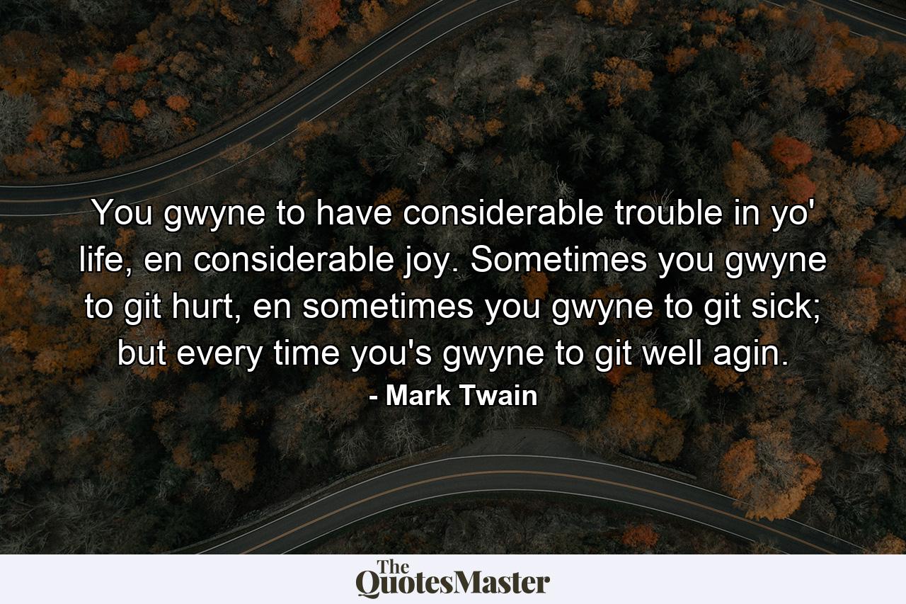 You gwyne to have considerable trouble in yo' life, en considerable joy. Sometimes you gwyne to git hurt, en sometimes you gwyne to git sick; but every time you's gwyne to git well agin. - Quote by Mark Twain