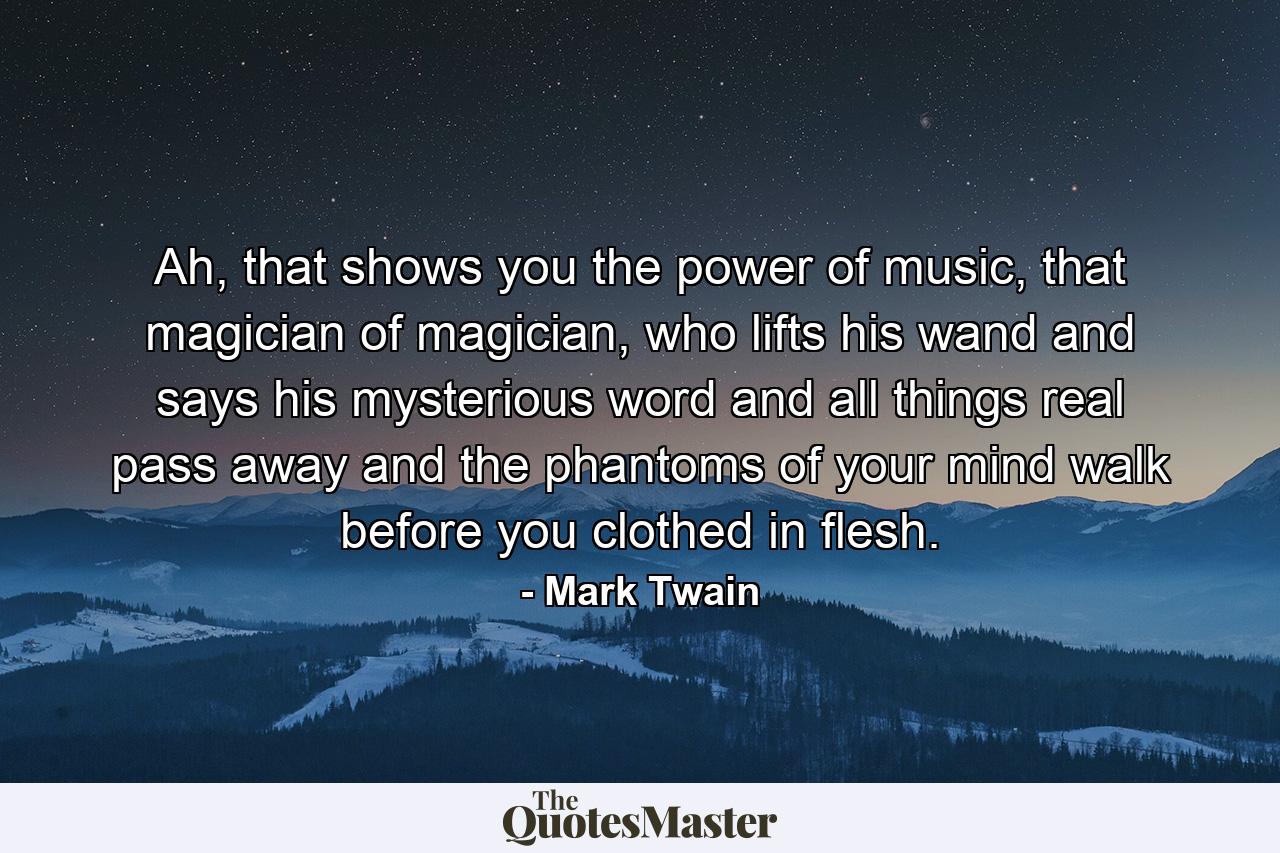 Ah, that shows you the power of music, that magician of magician, who lifts his wand and says his mysterious word and all things real pass away and the phantoms of your mind walk before you clothed in flesh. - Quote by Mark Twain