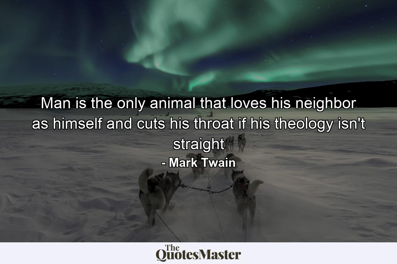 Man is the only animal that loves his neighbor as himself and cuts his throat if his theology isn't straight - Quote by Mark Twain