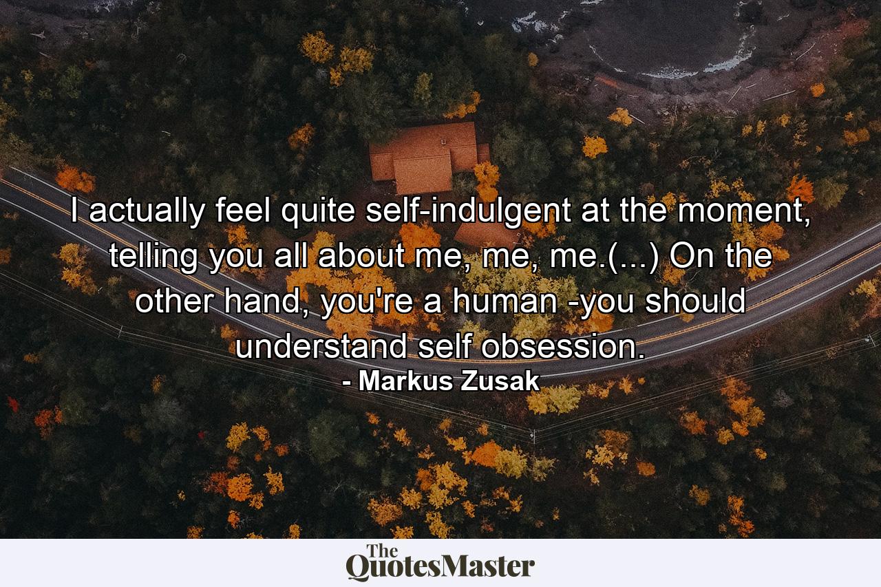 I actually feel quite self-indulgent at the moment, telling you all about me, me, me.(...) On the other hand, you're a human -you should understand self obsession. - Quote by Markus Zusak