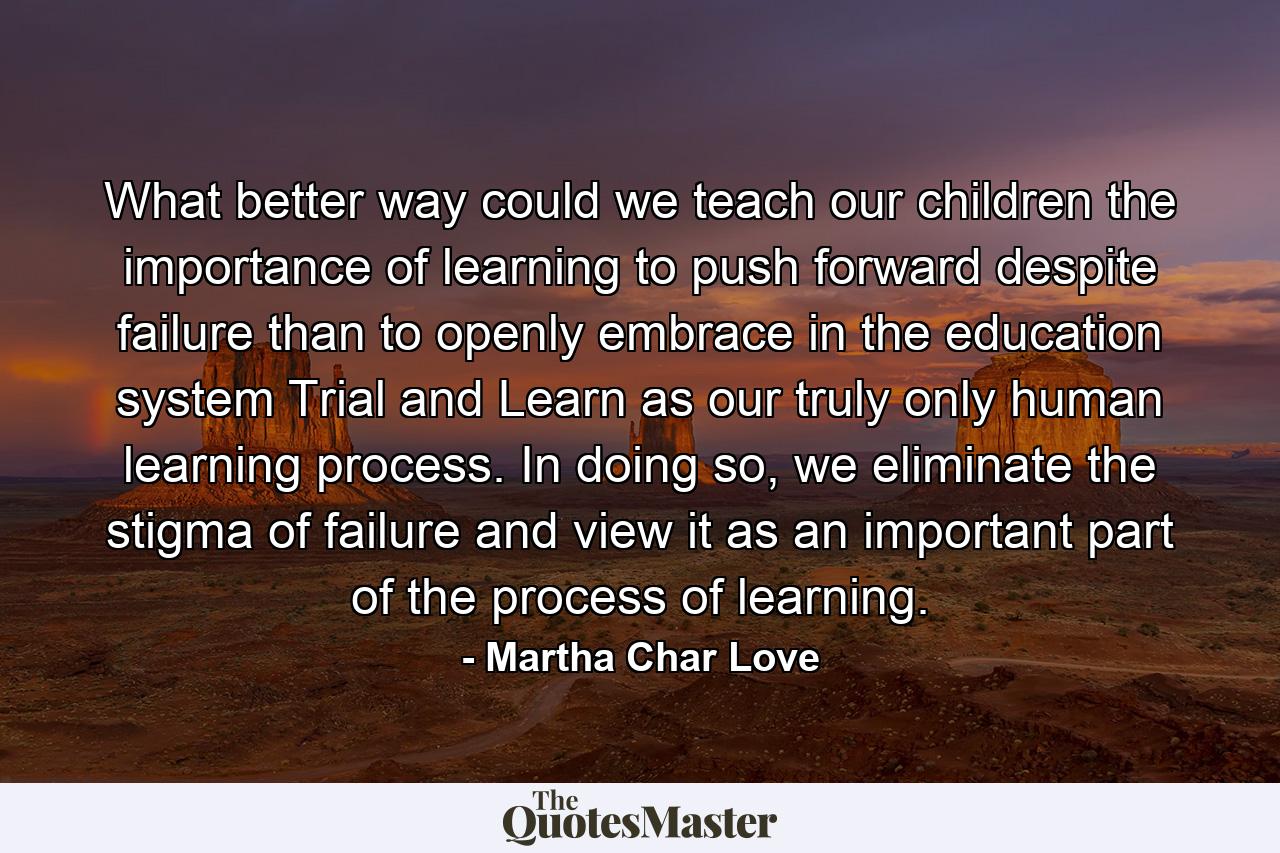 What better way could we teach our children the importance of learning to push forward despite failure than to openly embrace in the education system Trial and Learn as our truly only human learning process. In doing so, we eliminate the stigma of failure and view it as an important part of the process of learning. - Quote by Martha Char Love