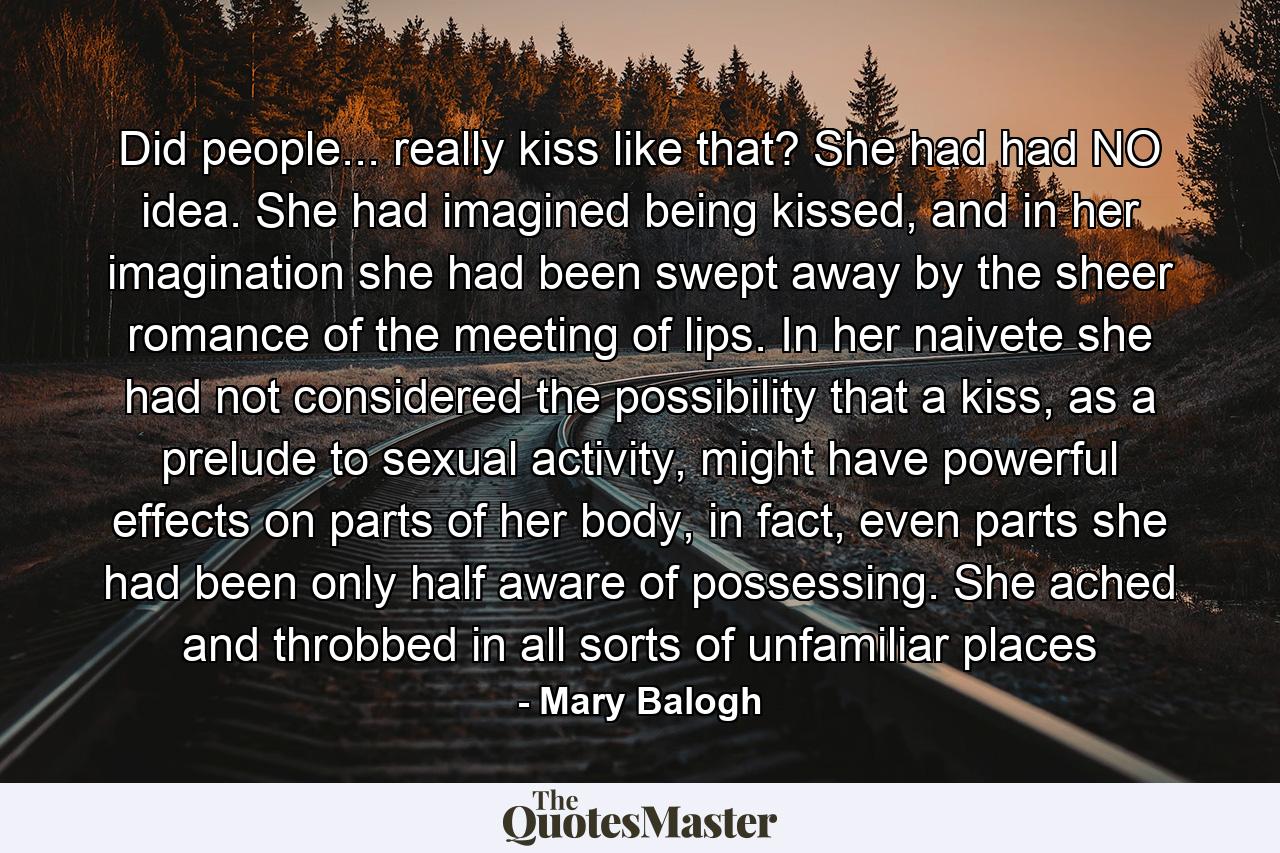 Did people... really kiss like that? She had had NO idea. She had imagined being kissed, and in her imagination she had been swept away by the sheer romance of the meeting of lips. In her naivete she had not considered the possibility that a kiss, as a prelude to sexual activity, might have powerful effects on parts of her body, in fact, even parts she had been only half aware of possessing. She ached and throbbed in all sorts of unfamiliar places - Quote by Mary Balogh