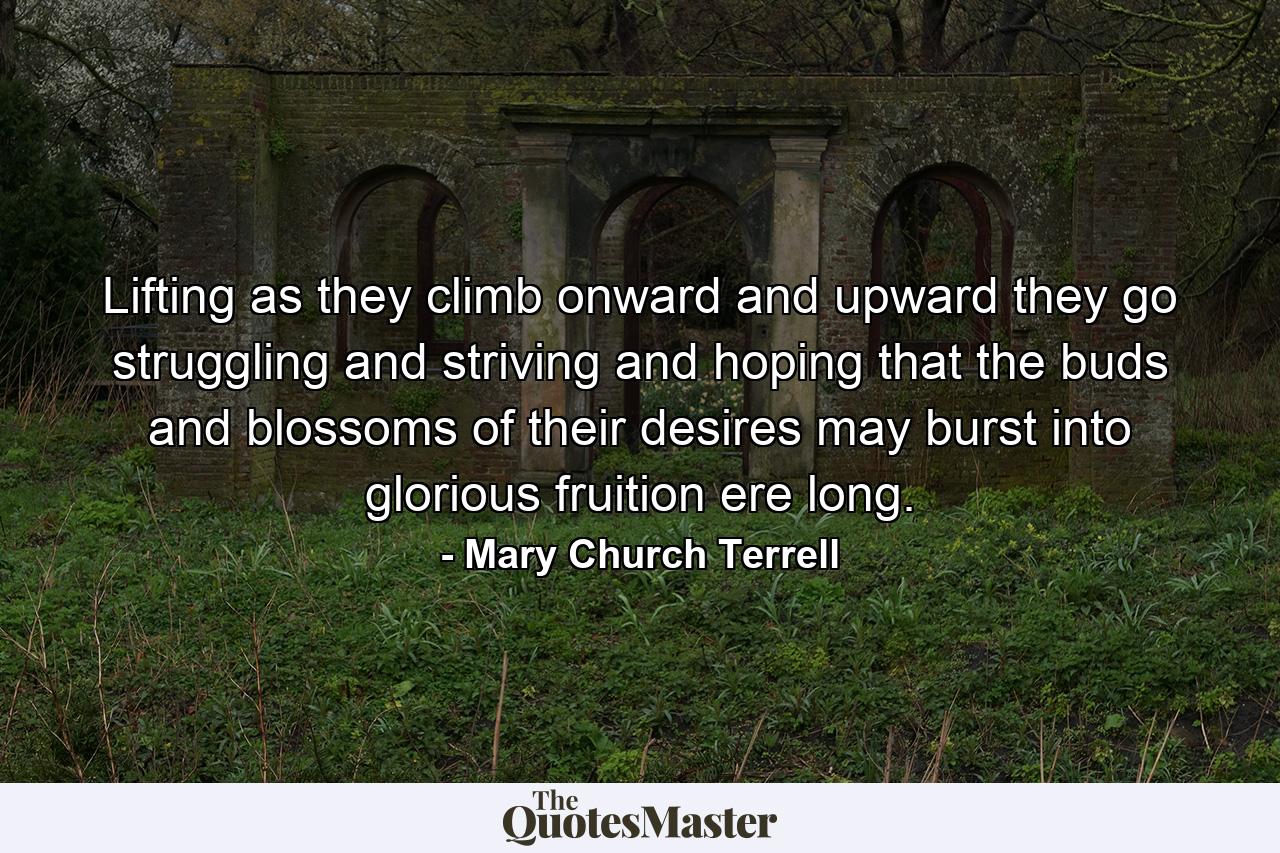 Lifting as they climb  onward and upward they go  struggling and striving and hoping that the buds and blossoms of their desires may burst into glorious fruition ere long. - Quote by Mary Church Terrell