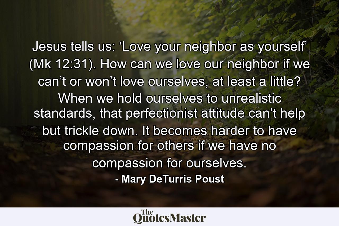 Jesus tells us: ‘Love your neighbor as yourself’ (Mk 12:31). How can we love our neighbor if we can’t or won’t love ourselves, at least a little? When we hold ourselves to unrealistic standards, that perfectionist attitude can’t help but trickle down. It becomes harder to have compassion for others if we have no compassion for ourselves. - Quote by Mary DeTurris Poust