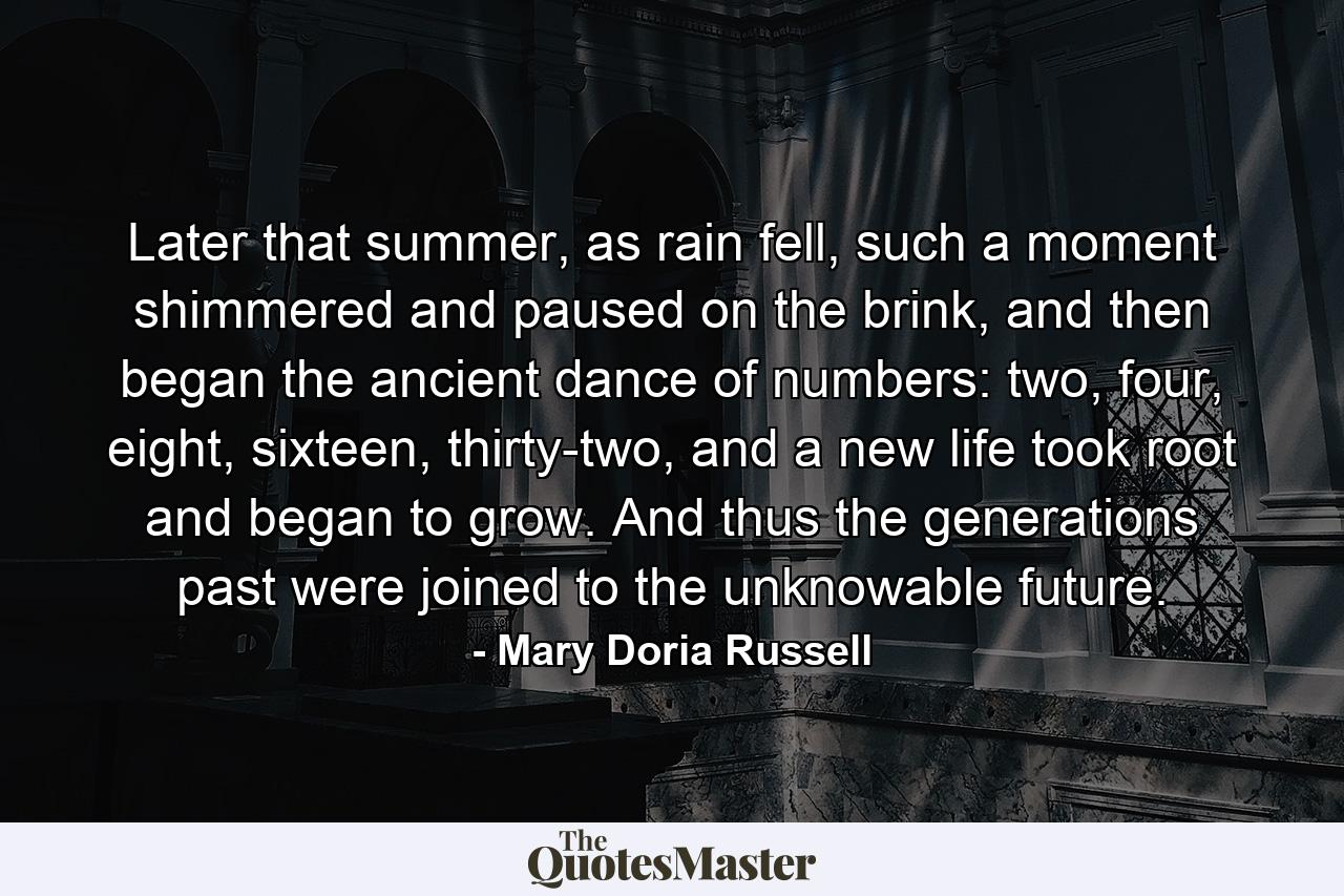 Later that summer, as rain fell, such a moment shimmered and paused on the brink, and then began the ancient dance of numbers: two, four, eight, sixteen, thirty-two, and a new life took root and began to grow. And thus the generations past were joined to the unknowable future. - Quote by Mary Doria Russell