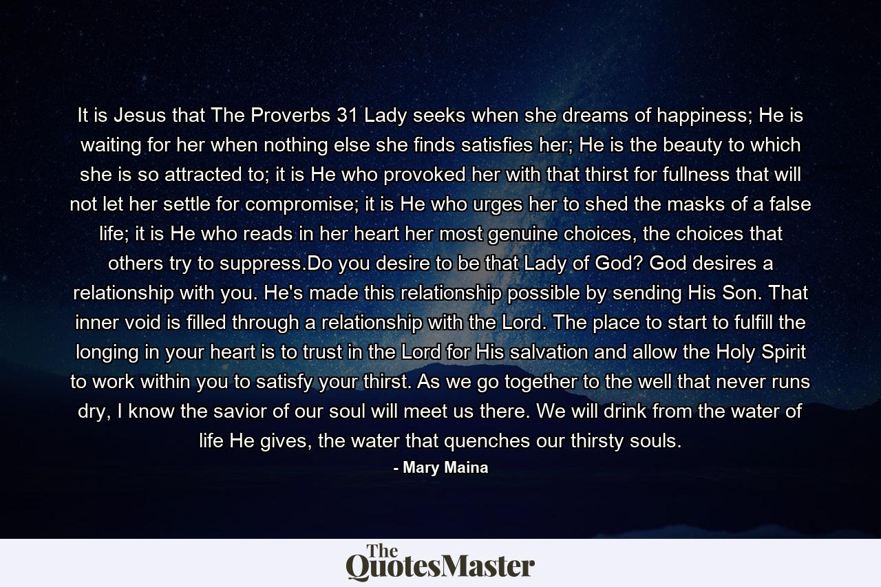 It is Jesus that The Proverbs 31 Lady seeks when she dreams of happiness; He is waiting for her when nothing else she finds satisfies her; He is the beauty to which she is so attracted to; it is He who provoked her with that thirst for fullness that will not let her settle for compromise; it is He who urges her to shed the masks of a false life; it is He who reads in her heart her most genuine choices, the choices that others try to suppress.Do you desire to be that Lady of God? God desires a relationship with you. He's made this relationship possible by sending His Son. That inner void is filled through a relationship with the Lord. The place to start to fulfill the longing in your heart is to trust in the Lord for His salvation and allow the Holy Spirit to work within you to satisfy your thirst. As we go together to the well that never runs dry, I know the savior of our soul will meet us there. We will drink from the water of life He gives, the water that quenches our thirsty souls. - Quote by Mary Maina