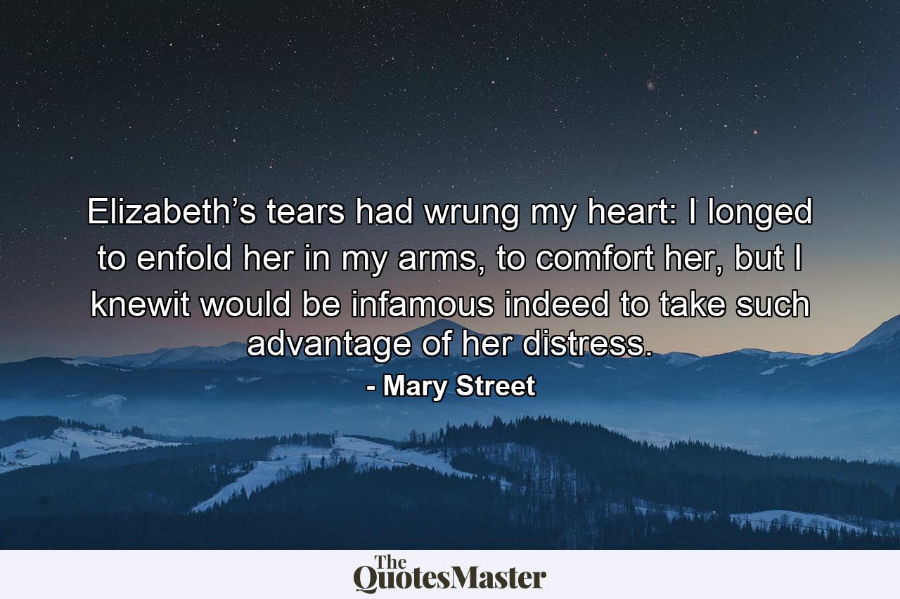 Elizabeth’s tears had wrung my heart: I longed to enfold her in my arms, to comfort her, but I knewit would be infamous indeed to take such advantage of her distress. - Quote by Mary Street