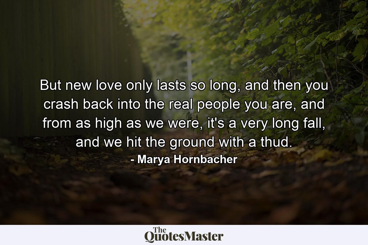 But new love only lasts so long, and then you crash back into the real people you are, and from as high as we were, it's a very long fall, and we hit the ground with a thud. - Quote by Marya Hornbacher