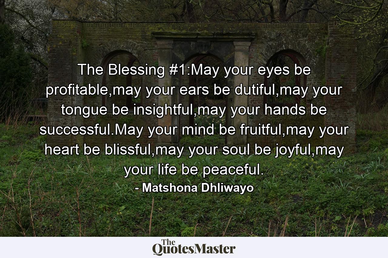 The Blessing #1:May your eyes be profitable,may your ears be dutiful,may your tongue be insightful,may your hands be successful.May your mind be fruitful,may your heart be blissful,may your soul be joyful,may your life be peaceful. - Quote by Matshona Dhliwayo