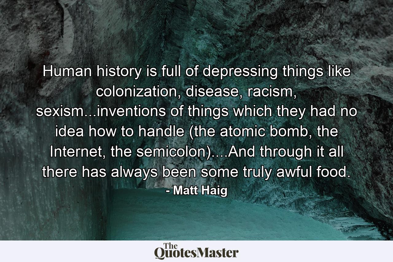 Human history is full of depressing things like colonization, disease, racism, sexism...inventions of things which they had no idea how to handle (the atomic bomb, the Internet, the semicolon)....And through it all there has always been some truly awful food. - Quote by Matt Haig