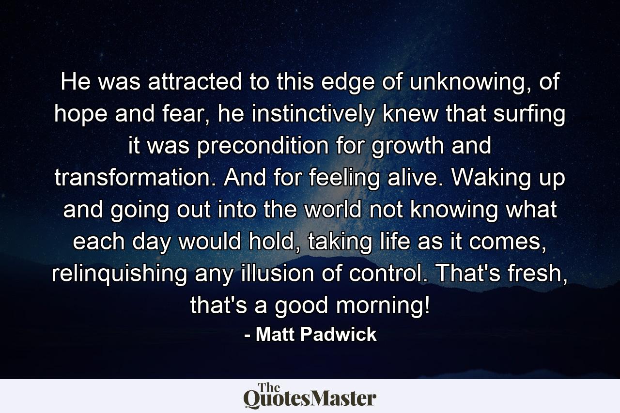 He was attracted to this edge of unknowing, of hope and fear, he instinctively knew that surfing it was precondition for growth and transformation. And for feeling alive. Waking up and going out into the world not knowing what each day would hold, taking life as it comes, relinquishing any illusion of control. That's fresh, that's a good morning! - Quote by Matt Padwick