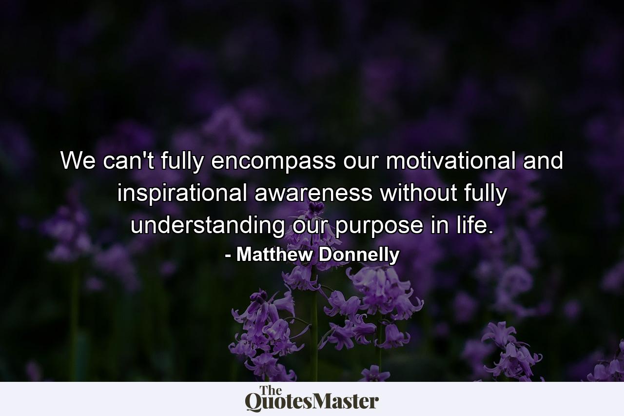 We can't fully encompass our motivational and inspirational awareness without fully understanding our purpose in life. - Quote by Matthew Donnelly