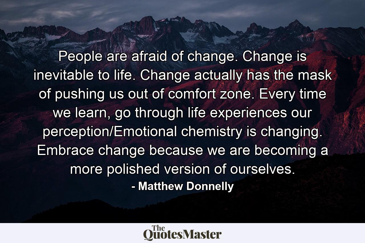 People are afraid of change. Change is inevitable to life. Change actually has the mask of pushing us out of comfort zone. Every time we learn, go through life experiences our perception/Emotional chemistry is changing. Embrace change because we are becoming a more polished version of ourselves. - Quote by Matthew Donnelly