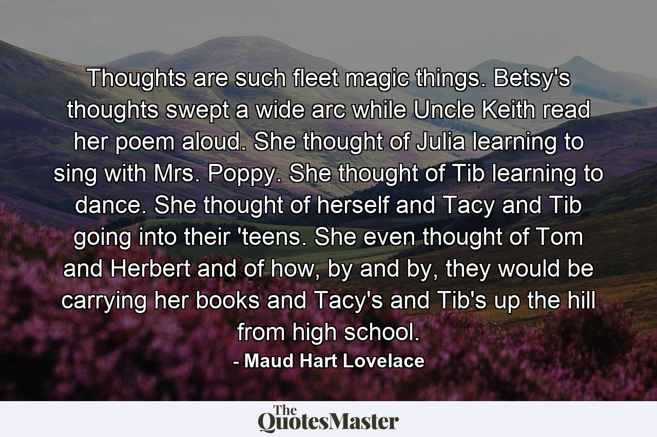 Thoughts are such fleet magic things. Betsy's thoughts swept a wide arc while Uncle Keith read her poem aloud. She thought of Julia learning to sing with Mrs. Poppy. She thought of Tib learning to dance. She thought of herself and Tacy and Tib going into their 'teens. She even thought of Tom and Herbert and of how, by and by, they would be carrying her books and Tacy's and Tib's up the hill from high school. - Quote by Maud Hart Lovelace