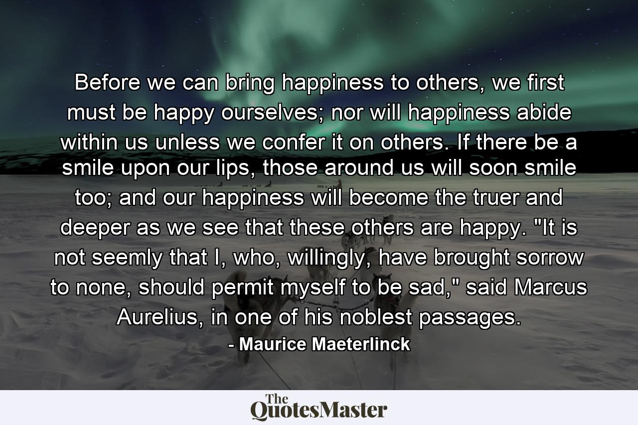 Before we can bring happiness to others, we first must be happy ourselves; nor will happiness abide within us unless we confer it on others. If there be a smile upon our lips, those around us will soon smile too; and our happiness will become the truer and deeper as we see that these others are happy. 