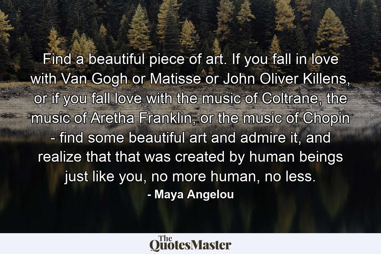 Find a beautiful piece of art. If you fall in love with Van Gogh or Matisse or John Oliver Killens, or if you fall love with the music of Coltrane, the music of Aretha Franklin, or the music of Chopin - find some beautiful art and admire it, and realize that that was created by human beings just like you, no more human, no less. - Quote by Maya Angelou