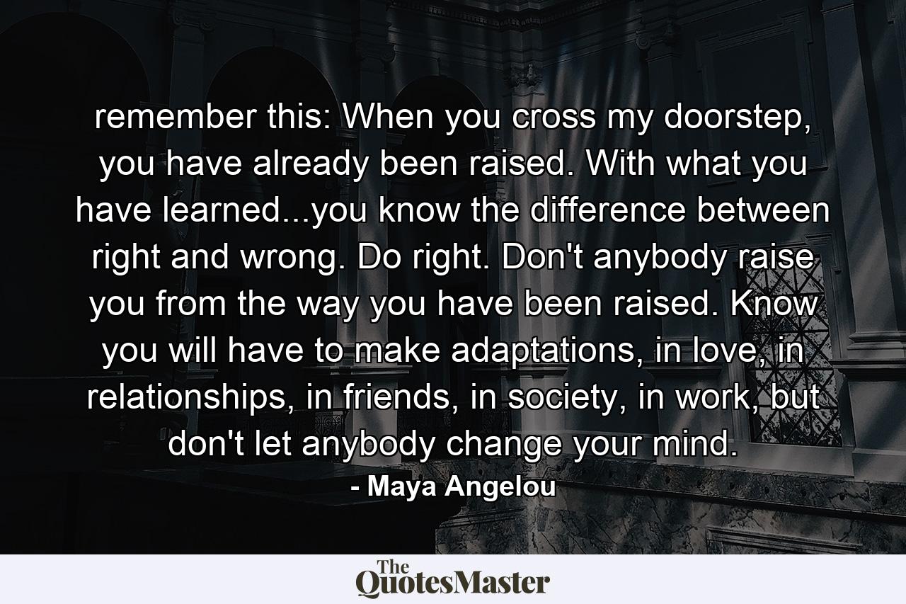 remember this: When you cross my doorstep, you have already been raised. With what you have learned...you know the difference between right and wrong. Do right. Don't anybody raise you from the way you have been raised. Know you will have to make adaptations, in love, in relationships, in friends, in society, in work, but don't let anybody change your mind. - Quote by Maya Angelou