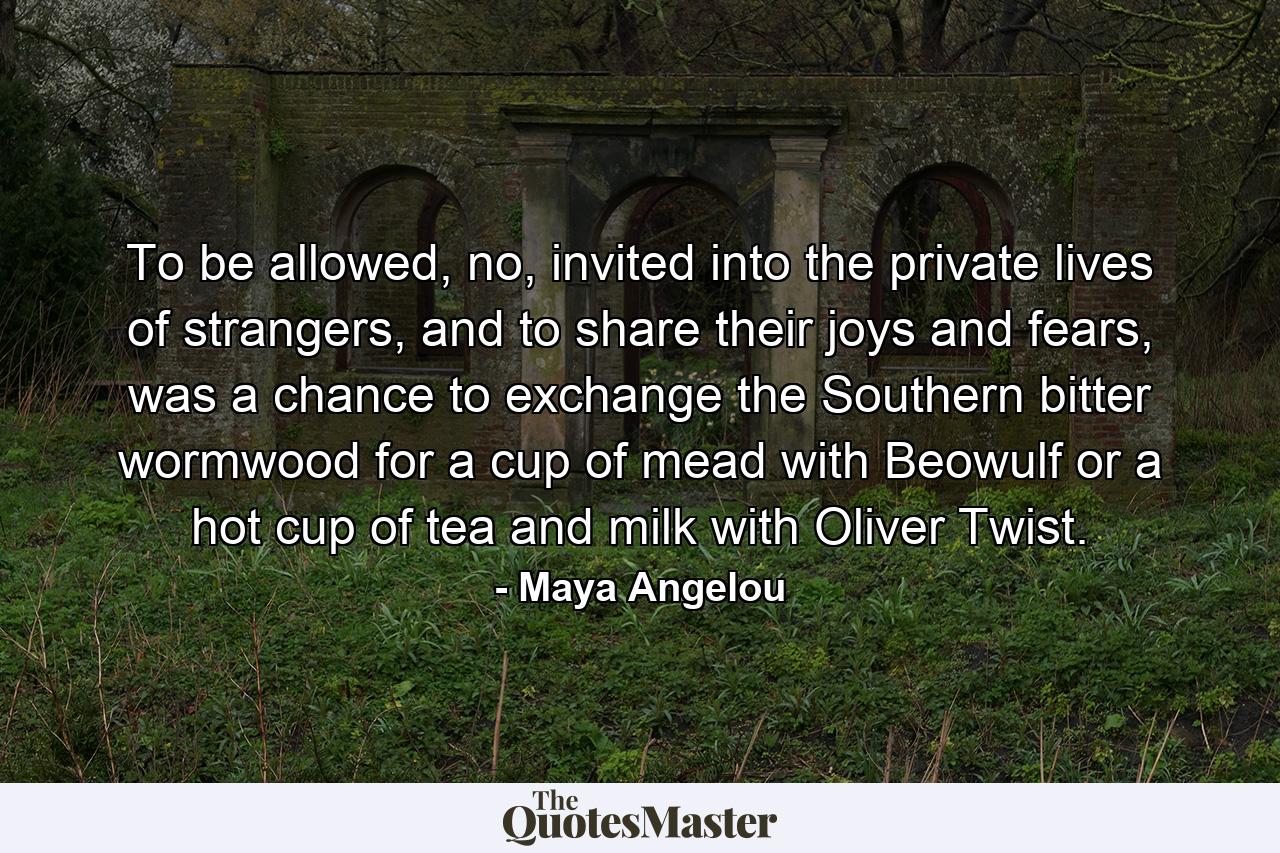 To be allowed, no, invited into the private lives of strangers, and to share their joys and fears, was a chance to exchange the Southern bitter wormwood for a cup of mead with Beowulf or a hot cup of tea and milk with Oliver Twist. - Quote by Maya Angelou